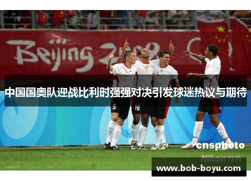中国国奥队迎战比利时强强对决引发球迷热议与期待