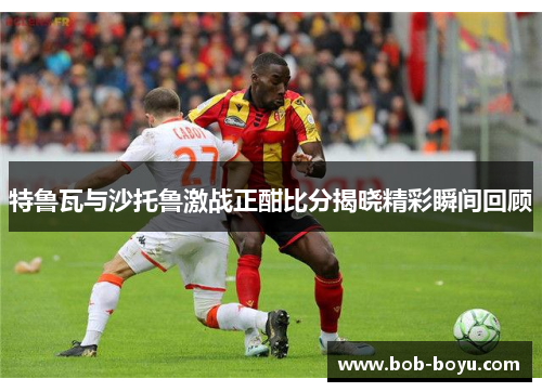 特鲁瓦与沙托鲁激战正酣比分揭晓精彩瞬间回顾